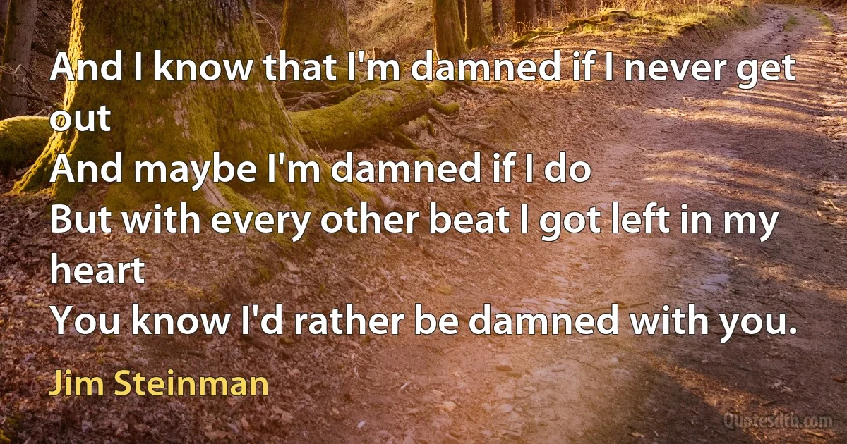 And I know that I'm damned if I never get out
And maybe I'm damned if I do
But with every other beat I got left in my heart
You know I'd rather be damned with you. (Jim Steinman)