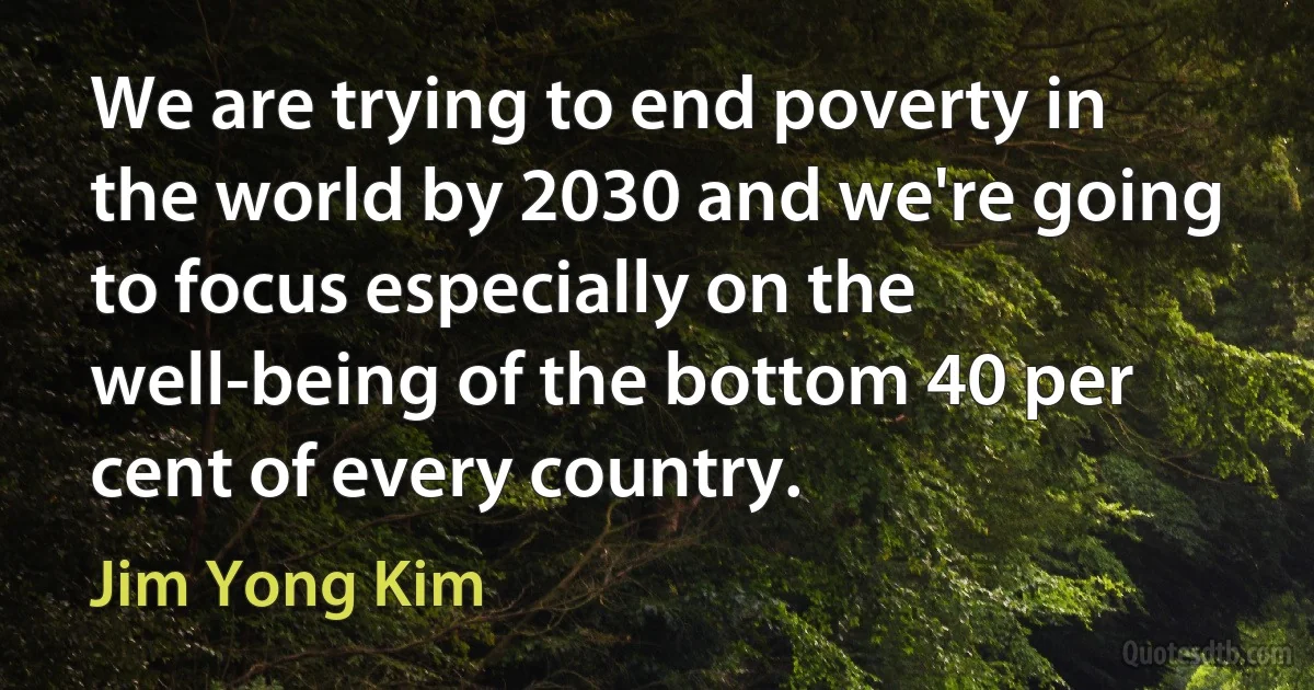 We are trying to end poverty in the world by 2030 and we're going to focus especially on the well-being of the bottom 40 per cent of every country. (Jim Yong Kim)