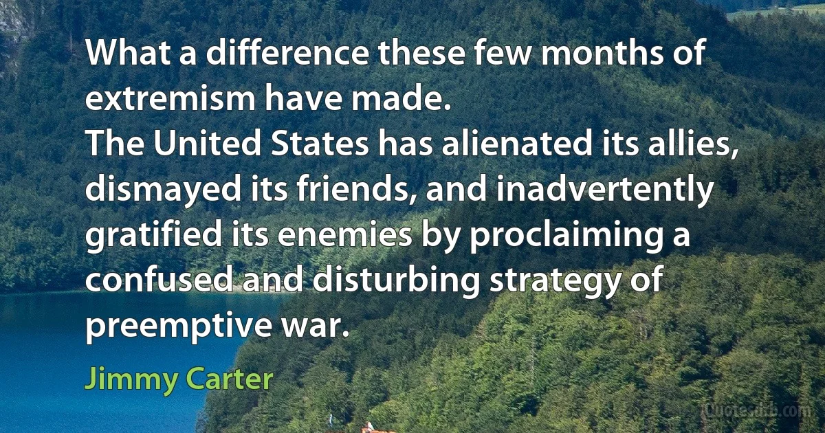 What a difference these few months of extremism have made.
The United States has alienated its allies, dismayed its friends, and inadvertently gratified its enemies by proclaiming a confused and disturbing strategy of preemptive war. (Jimmy Carter)