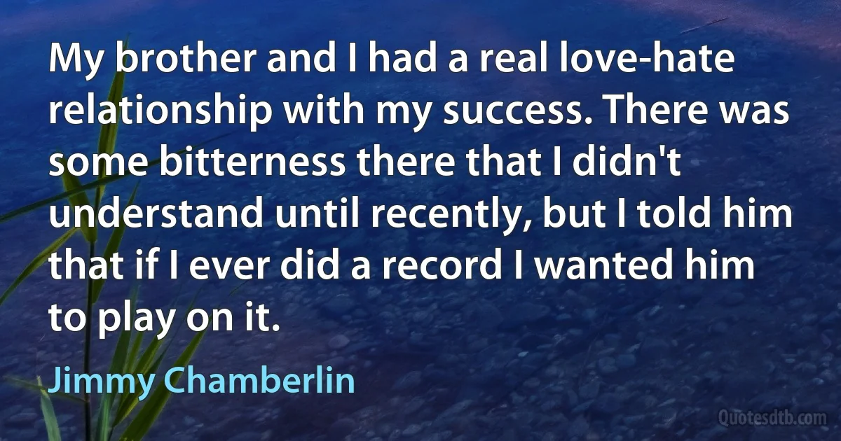 My brother and I had a real love-hate relationship with my success. There was some bitterness there that I didn't understand until recently, but I told him that if I ever did a record I wanted him to play on it. (Jimmy Chamberlin)