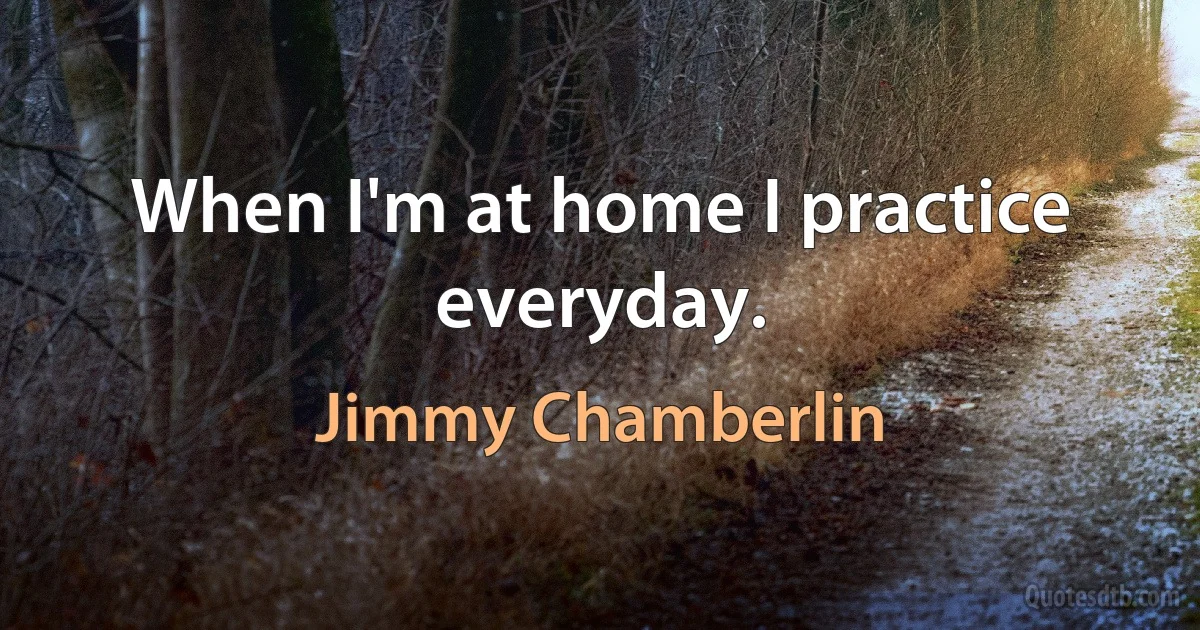 When I'm at home I practice everyday. (Jimmy Chamberlin)