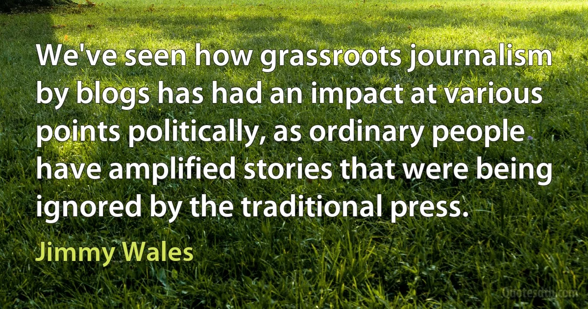 We've seen how grassroots journalism by blogs has had an impact at various points politically, as ordinary people have amplified stories that were being ignored by the traditional press. (Jimmy Wales)