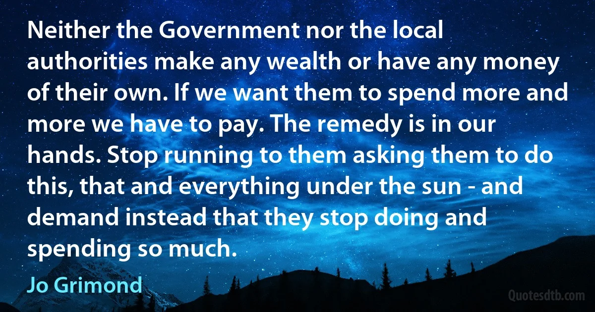 Neither the Government nor the local authorities make any wealth or have any money of their own. If we want them to spend more and more we have to pay. The remedy is in our hands. Stop running to them asking them to do this, that and everything under the sun - and demand instead that they stop doing and spending so much. (Jo Grimond)