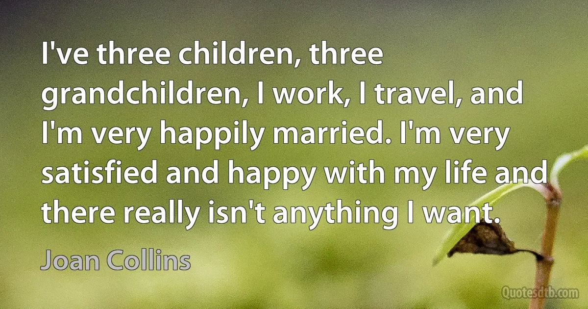 I've three children, three grandchildren, I work, I travel, and I'm very happily married. I'm very satisfied and happy with my life and there really isn't anything I want. (Joan Collins)