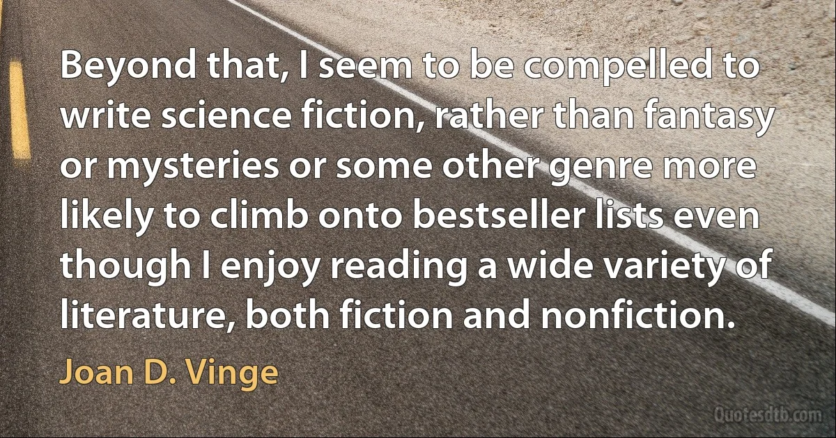 Beyond that, I seem to be compelled to write science fiction, rather than fantasy or mysteries or some other genre more likely to climb onto bestseller lists even though I enjoy reading a wide variety of literature, both fiction and nonfiction. (Joan D. Vinge)