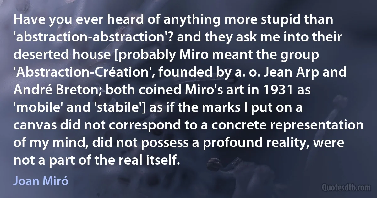 Have you ever heard of anything more stupid than 'abstraction-abstraction'? and they ask me into their deserted house [probably Miro meant the group 'Abstraction-Création', founded by a. o. Jean Arp and André Breton; both coined Miro's art in 1931 as 'mobile' and 'stabile'] as if the marks I put on a canvas did not correspond to a concrete representation of my mind, did not possess a profound reality, were not a part of the real itself. (Joan Miró)