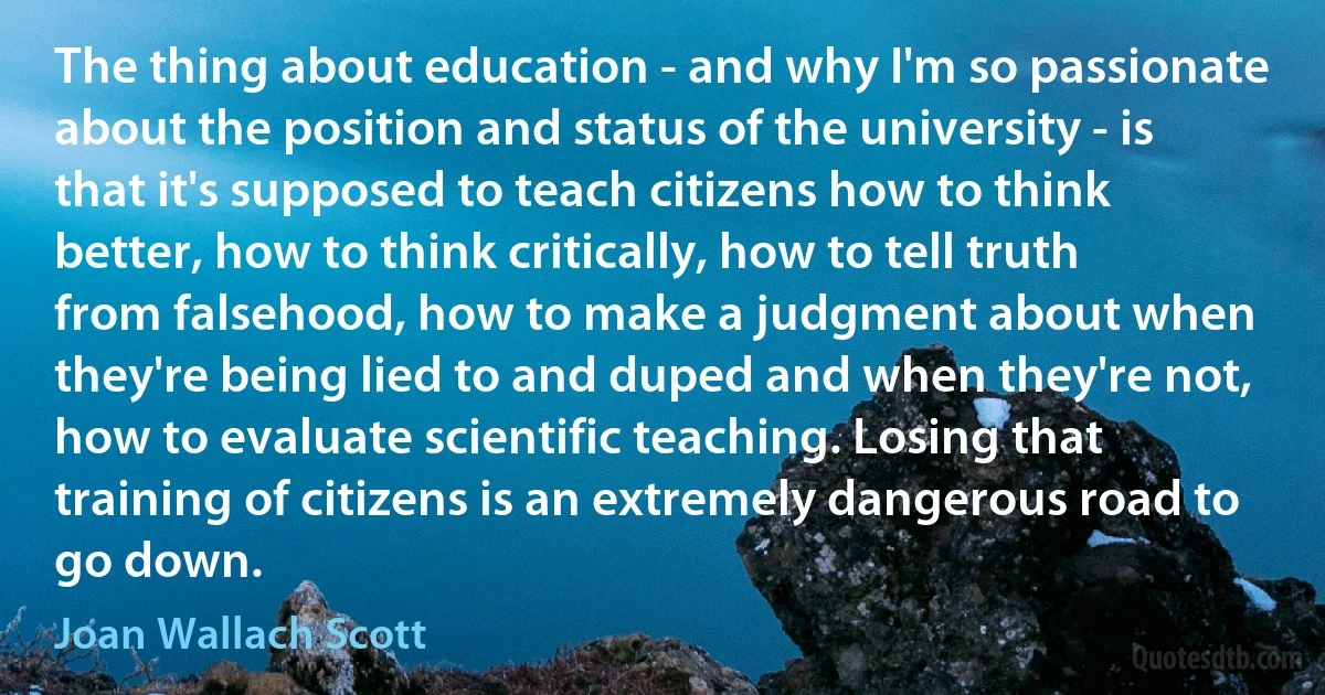 The thing about education - and why I'm so passionate about the position and status of the university - is that it's supposed to teach citizens how to think better, how to think critically, how to tell truth from falsehood, how to make a judgment about when they're being lied to and duped and when they're not, how to evaluate scientific teaching. Losing that training of citizens is an extremely dangerous road to go down. (Joan Wallach Scott)