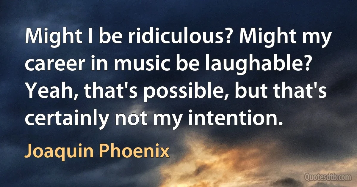 Might I be ridiculous? Might my career in music be laughable? Yeah, that's possible, but that's certainly not my intention. (Joaquin Phoenix)