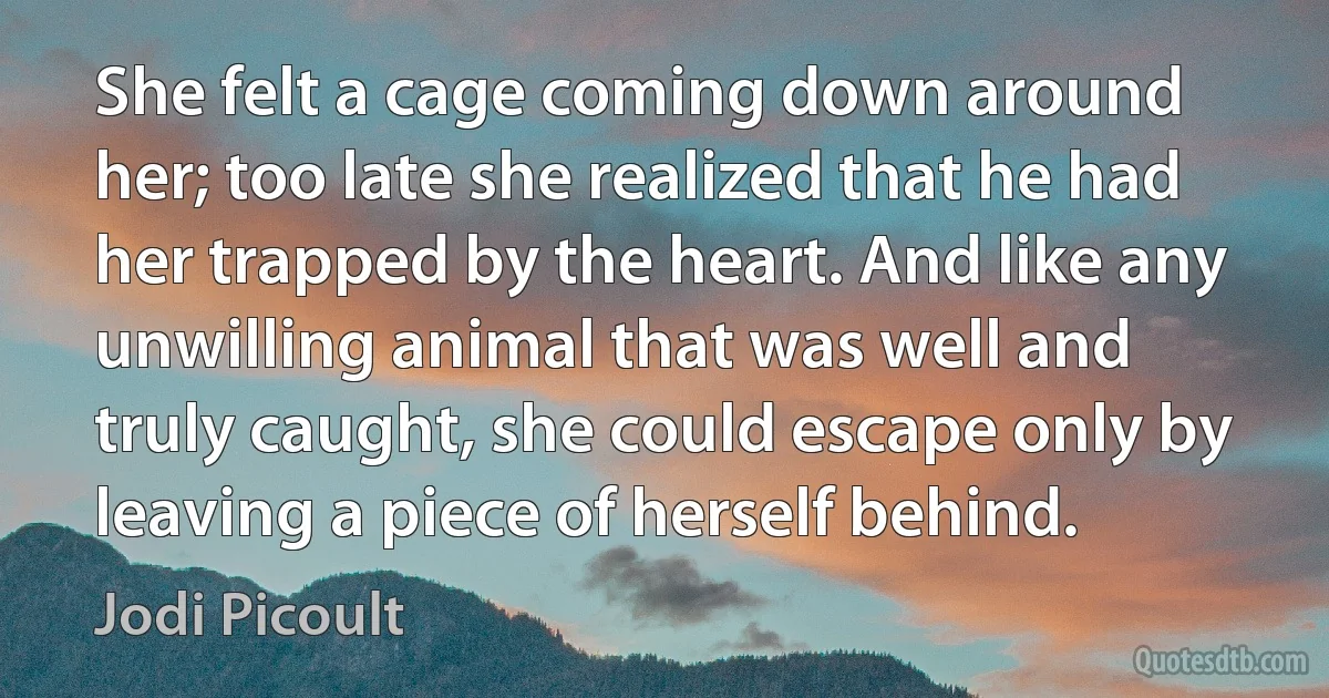 She felt a cage coming down around her; too late she realized that he had her trapped by the heart. And like any unwilling animal that was well and truly caught, she could escape only by leaving a piece of herself behind. (Jodi Picoult)