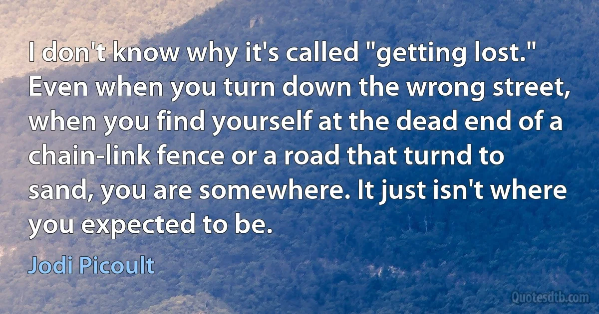 I don't know why it's called "getting lost." Even when you turn down the wrong street, when you find yourself at the dead end of a chain-link fence or a road that turnd to sand, you are somewhere. It just isn't where you expected to be. (Jodi Picoult)