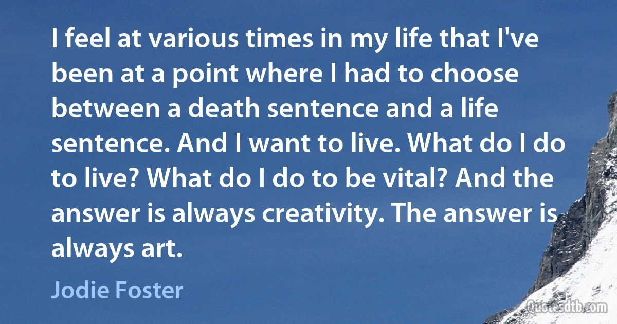 I feel at various times in my life that I've been at a point where I had to choose between a death sentence and a life sentence. And I want to live. What do I do to live? What do I do to be vital? And the answer is always creativity. The answer is always art. (Jodie Foster)