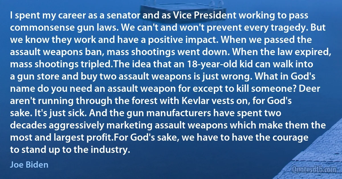 I spent my career as a senator and as Vice President working to pass commonsense gun laws. We can't and won't prevent every tragedy. But we know they work and have a positive impact. When we passed the assault weapons ban, mass shootings went down. When the law expired, mass shootings tripled.The idea that an 18-year-old kid can walk into a gun store and buy two assault weapons is just wrong. What in God's name do you need an assault weapon for except to kill someone? Deer aren't running through the forest with Kevlar vests on, for God's sake. It's just sick. And the gun manufacturers have spent two decades aggressively marketing assault weapons which make them the most and largest profit.For God's sake, we have to have the courage to stand up to the industry. (Joe Biden)