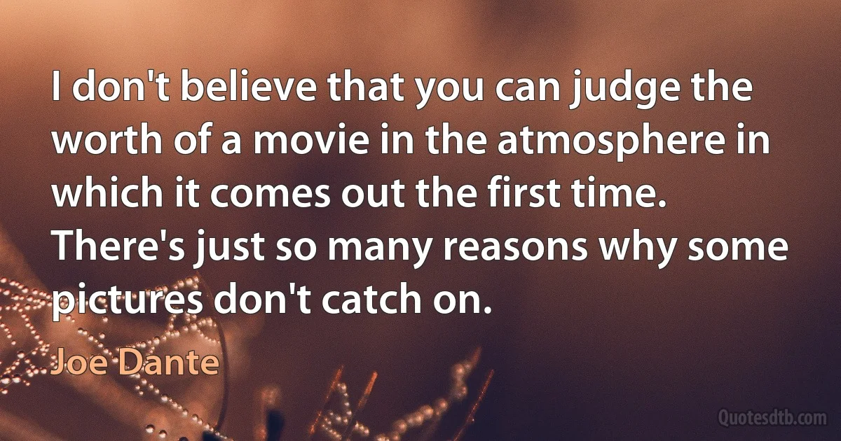 I don't believe that you can judge the worth of a movie in the atmosphere in which it comes out the first time. There's just so many reasons why some pictures don't catch on. (Joe Dante)