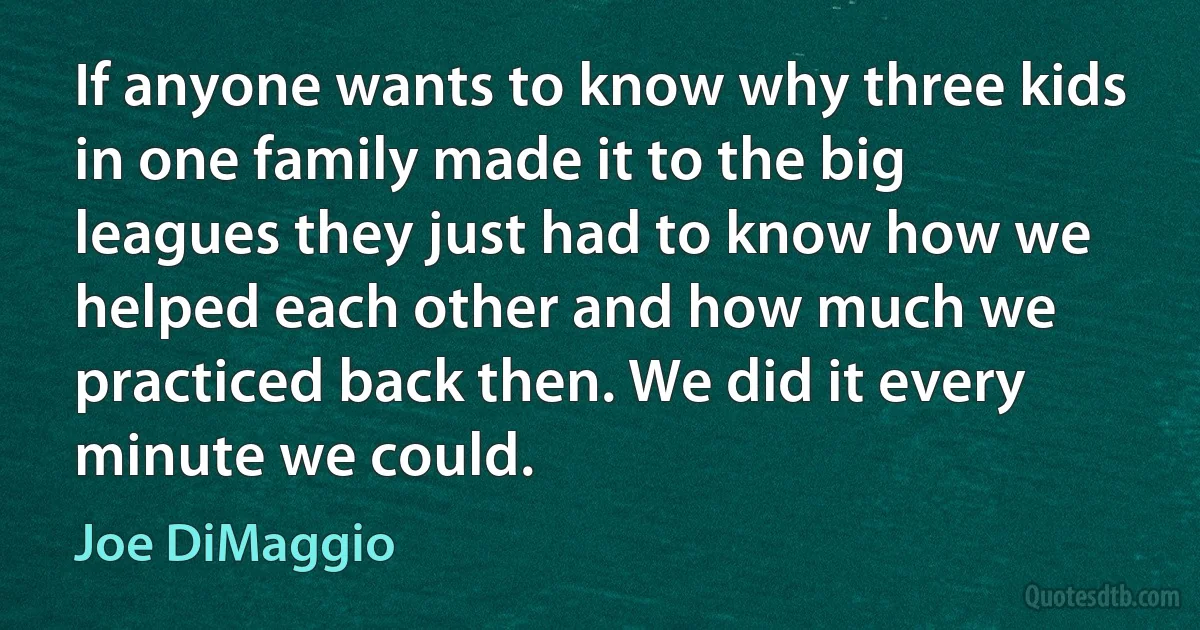 If anyone wants to know why three kids in one family made it to the big leagues they just had to know how we helped each other and how much we practiced back then. We did it every minute we could. (Joe DiMaggio)