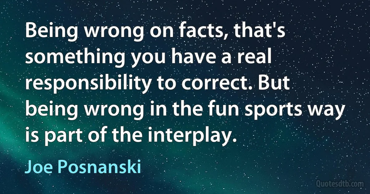 Being wrong on facts, that's something you have a real responsibility to correct. But being wrong in the fun sports way is part of the interplay. (Joe Posnanski)