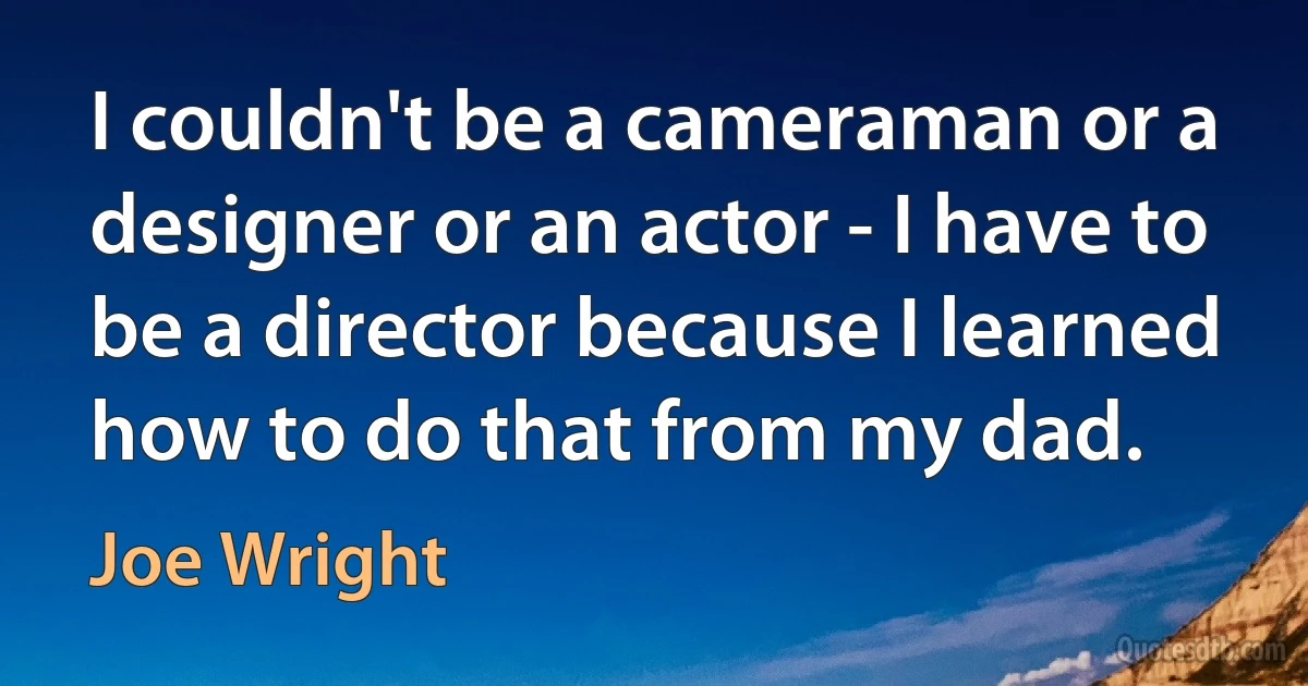 I couldn't be a cameraman or a designer or an actor - I have to be a director because I learned how to do that from my dad. (Joe Wright)