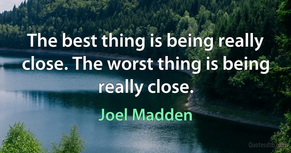 The best thing is being really close. The worst thing is being really close. (Joel Madden)