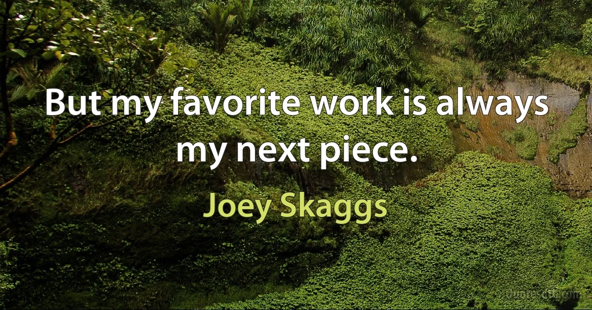 But my favorite work is always my next piece. (Joey Skaggs)