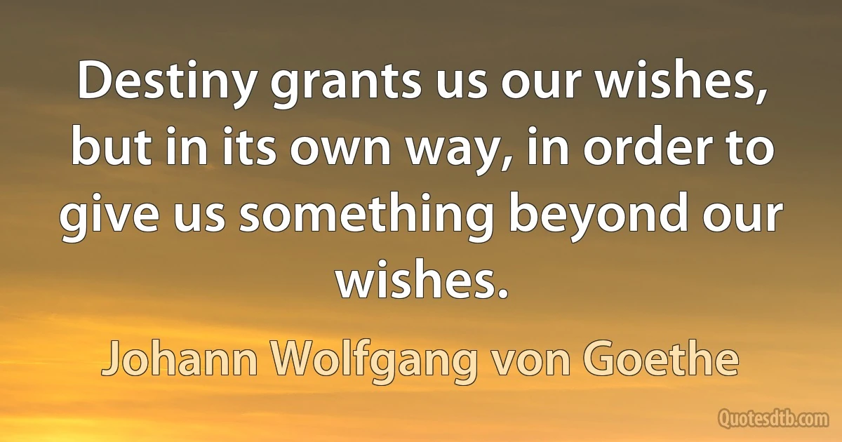 Destiny grants us our wishes, but in its own way, in order to give us something beyond our wishes. (Johann Wolfgang von Goethe)