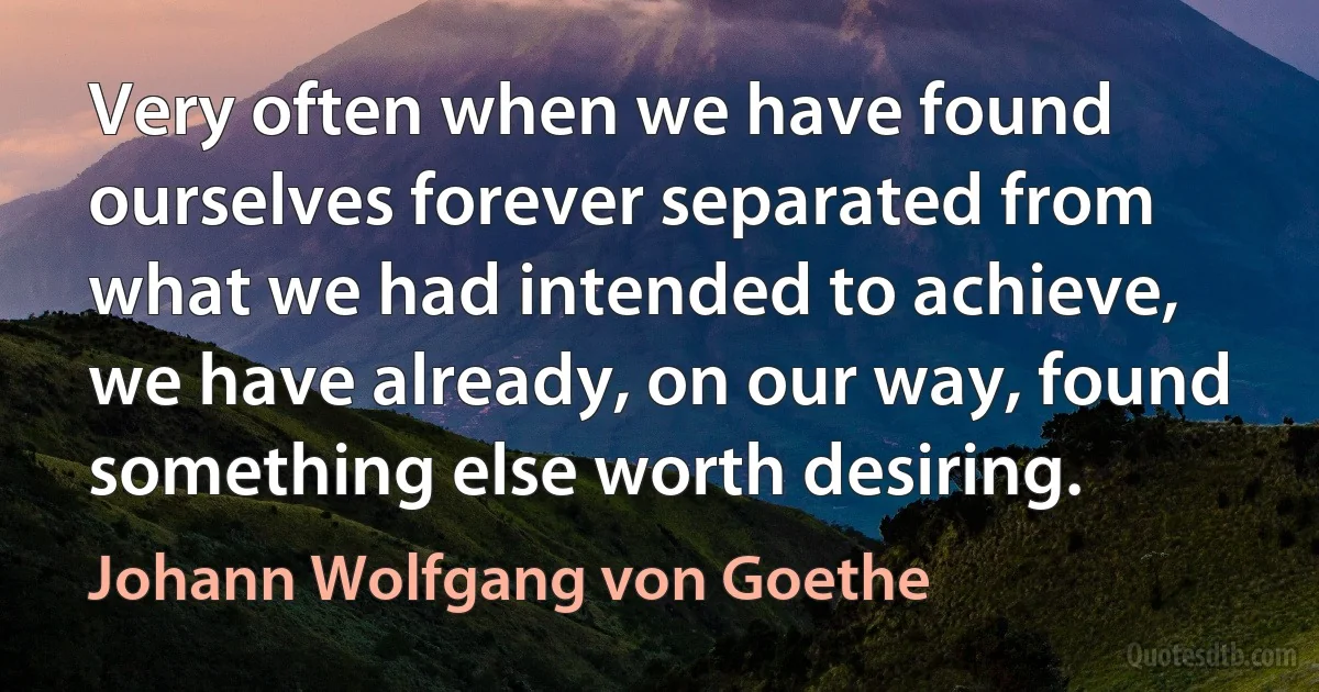 Very often when we have found ourselves forever separated from what we had intended to achieve, we have already, on our way, found something else worth desiring. (Johann Wolfgang von Goethe)