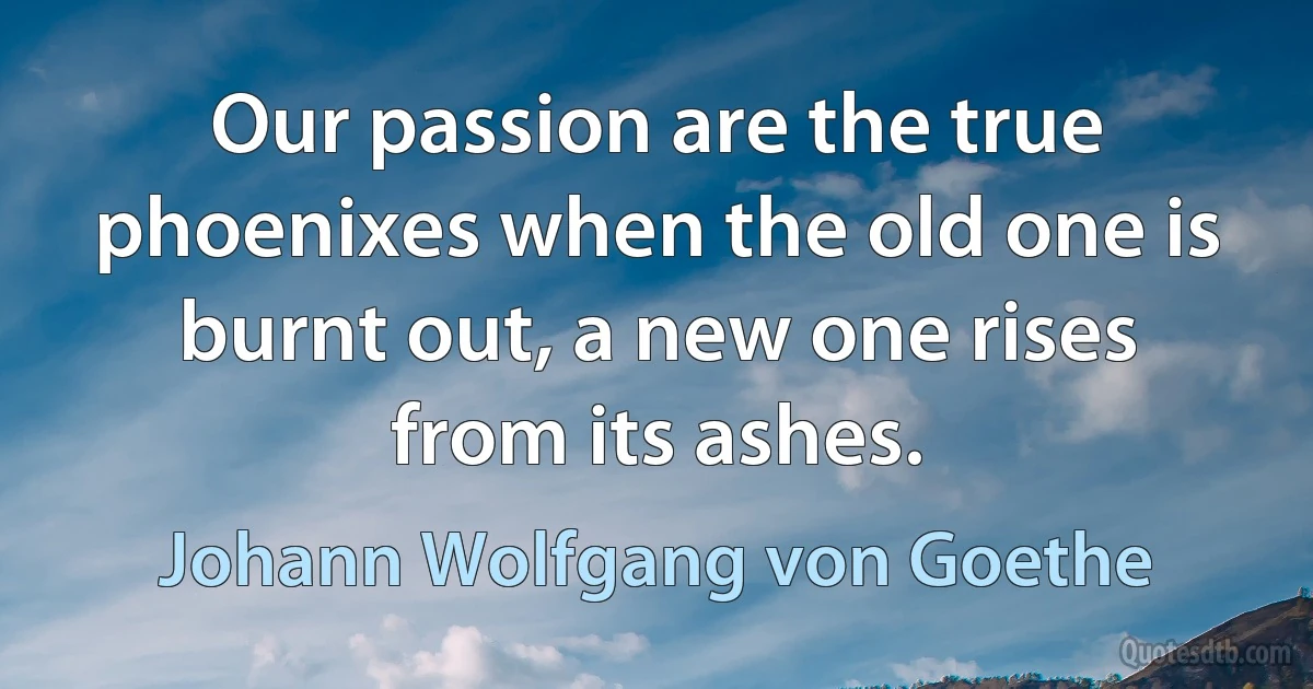 Our passion are the true phoenixes when the old one is burnt out, a new one rises from its ashes. (Johann Wolfgang von Goethe)