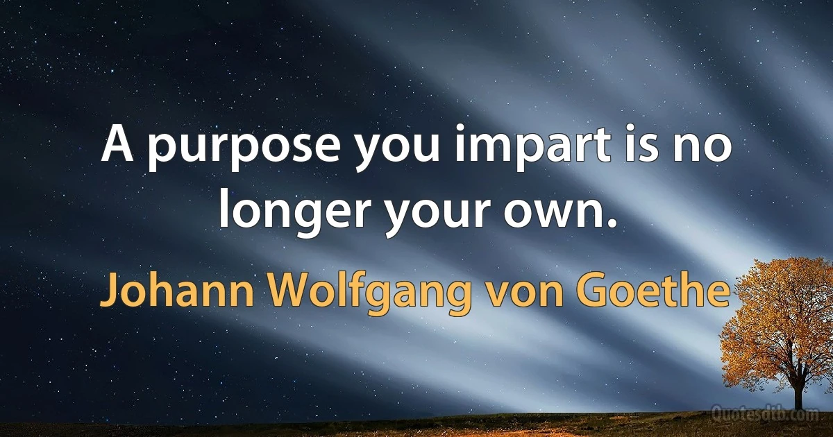 A purpose you impart is no longer your own. (Johann Wolfgang von Goethe)