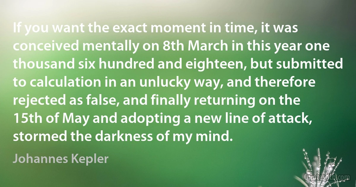 If you want the exact moment in time, it was conceived mentally on 8th March in this year one thousand six hundred and eighteen, but submitted to calculation in an unlucky way, and therefore rejected as false, and finally returning on the 15th of May and adopting a new line of attack, stormed the darkness of my mind. (Johannes Kepler)