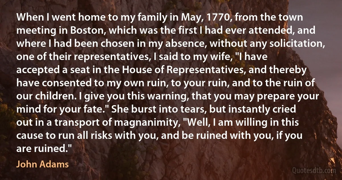 When I went home to my family in May, 1770, from the town meeting in Boston, which was the first I had ever attended, and where I had been chosen in my absence, without any solicitation, one of their representatives, I said to my wife, "I have accepted a seat in the House of Representatives, and thereby have consented to my own ruin, to your ruin, and to the ruin of our children. I give you this warning, that you may prepare your mind for your fate." She burst into tears, but instantly cried out in a transport of magnanimity, "Well, I am willing in this cause to run all risks with you, and be ruined with you, if you are ruined." (John Adams)