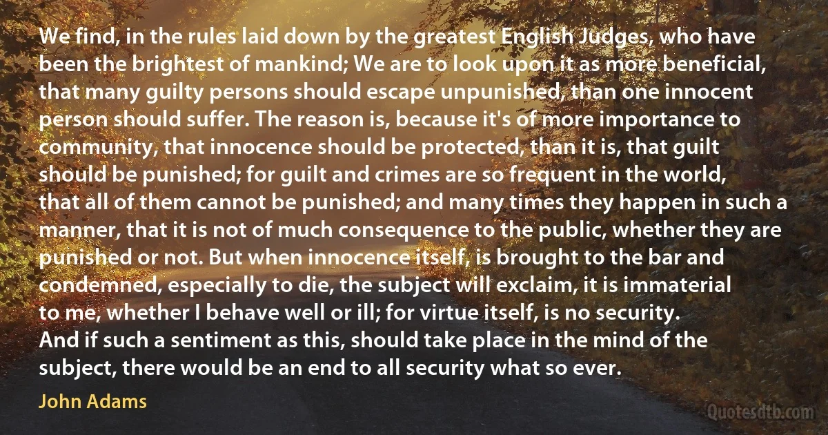 We find, in the rules laid down by the greatest English Judges, who have been the brightest of mankind; We are to look upon it as more beneficial, that many guilty persons should escape unpunished, than one innocent person should suffer. The reason is, because it's of more importance to community, that innocence should be protected, than it is, that guilt should be punished; for guilt and crimes are so frequent in the world, that all of them cannot be punished; and many times they happen in such a manner, that it is not of much consequence to the public, whether they are punished or not. But when innocence itself, is brought to the bar and condemned, especially to die, the subject will exclaim, it is immaterial to me, whether I behave well or ill; for virtue itself, is no security. And if such a sentiment as this, should take place in the mind of the subject, there would be an end to all security what so ever. (John Adams)