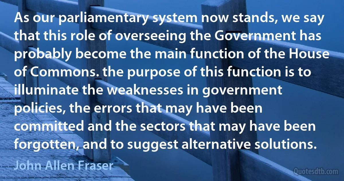 As our parliamentary system now stands, we say that this role of overseeing the Government has probably become the main function of the House of Commons. the purpose of this function is to illuminate the weaknesses in government policies, the errors that may have been committed and the sectors that may have been forgotten, and to suggest alternative solutions. (John Allen Fraser)