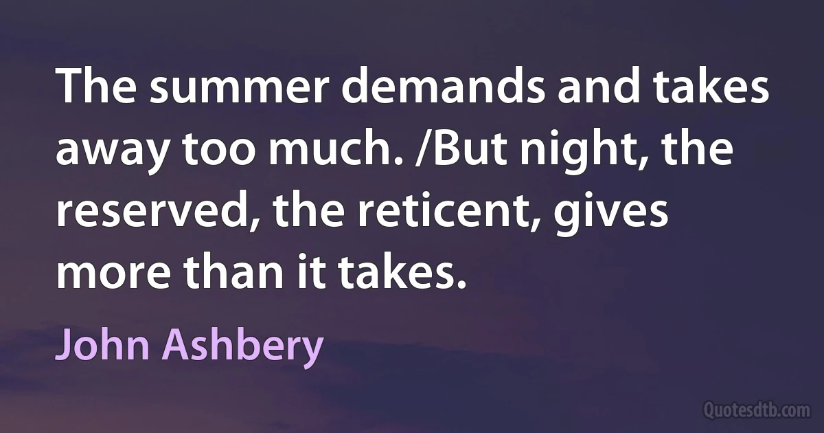 The summer demands and takes away too much. /But night, the reserved, the reticent, gives more than it takes. (John Ashbery)