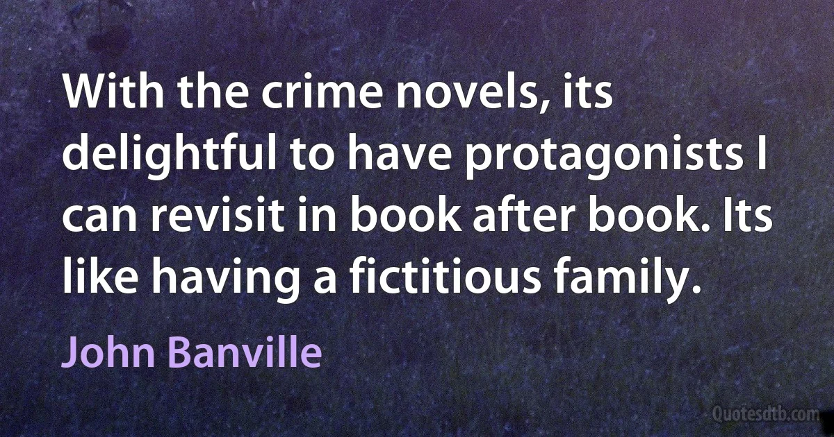 With the crime novels, its delightful to have protagonists I can revisit in book after book. Its like having a fictitious family. (John Banville)