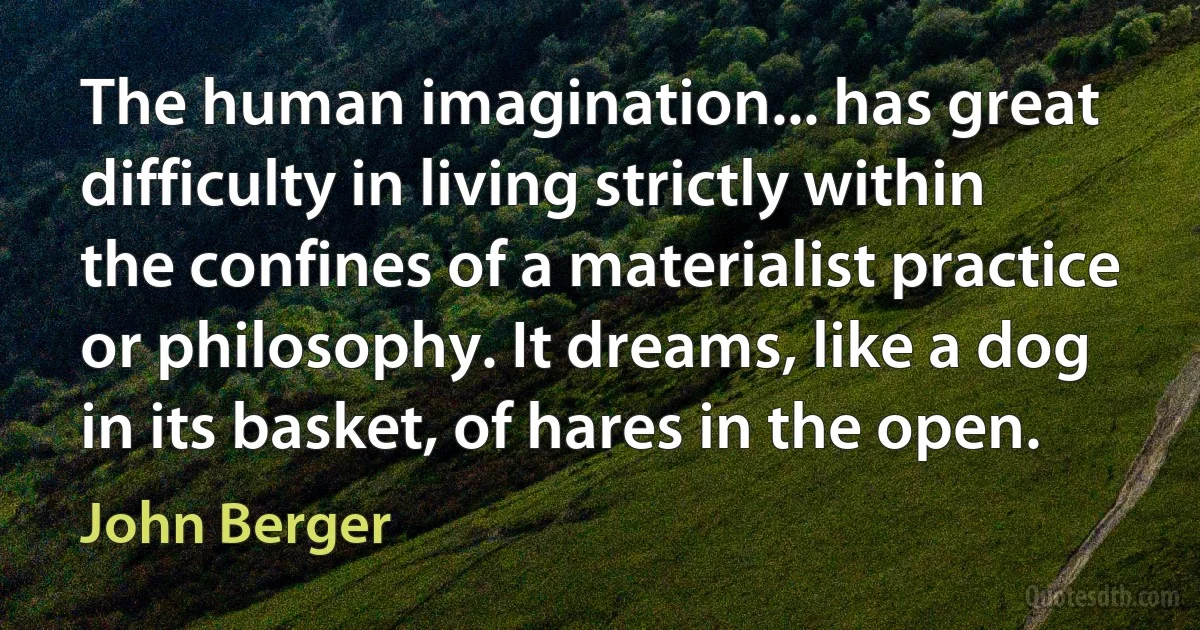 The human imagination... has great difficulty in living strictly within the confines of a materialist practice or philosophy. It dreams, like a dog in its basket, of hares in the open. (John Berger)