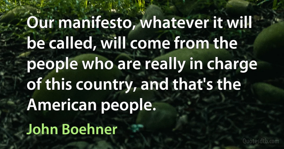 Our manifesto, whatever it will be called, will come from the people who are really in charge of this country, and that's the American people. (John Boehner)