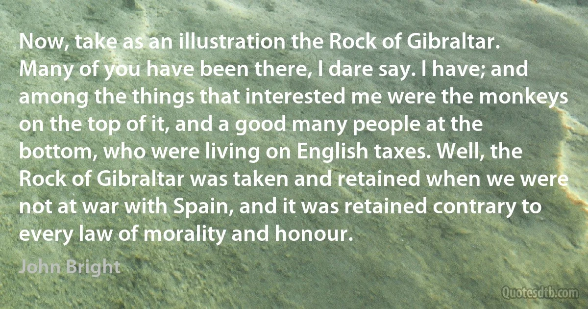 Now, take as an illustration the Rock of Gibraltar. Many of you have been there, I dare say. I have; and among the things that interested me were the monkeys on the top of it, and a good many people at the bottom, who were living on English taxes. Well, the Rock of Gibraltar was taken and retained when we were not at war with Spain, and it was retained contrary to every law of morality and honour. (John Bright)