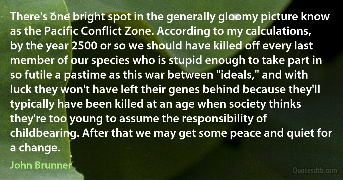 There's one bright spot in the generally gloomy picture know as the Pacific Conflict Zone. According to my calculations, by the year 2500 or so we should have killed off every last member of our species who is stupid enough to take part in so futile a pastime as this war between "ideals," and with luck they won't have left their genes behind because they'll typically have been killed at an age when society thinks they're too young to assume the responsibility of childbearing. After that we may get some peace and quiet for a change. (John Brunner)