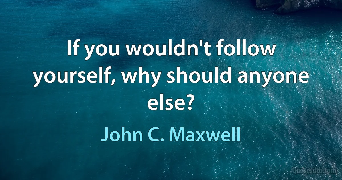 If you wouldn't follow yourself, why should anyone else? (John C. Maxwell)