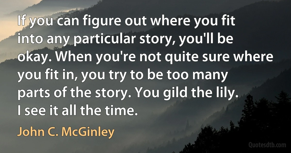 If you can figure out where you fit into any particular story, you'll be okay. When you're not quite sure where you fit in, you try to be too many parts of the story. You gild the lily. I see it all the time. (John C. McGinley)