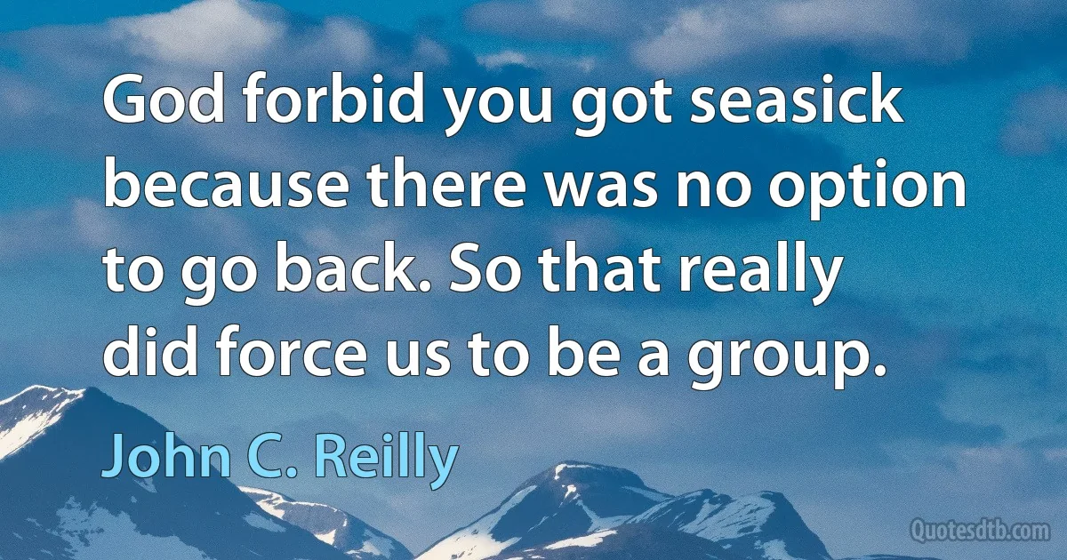 God forbid you got seasick because there was no option to go back. So that really did force us to be a group. (John C. Reilly)