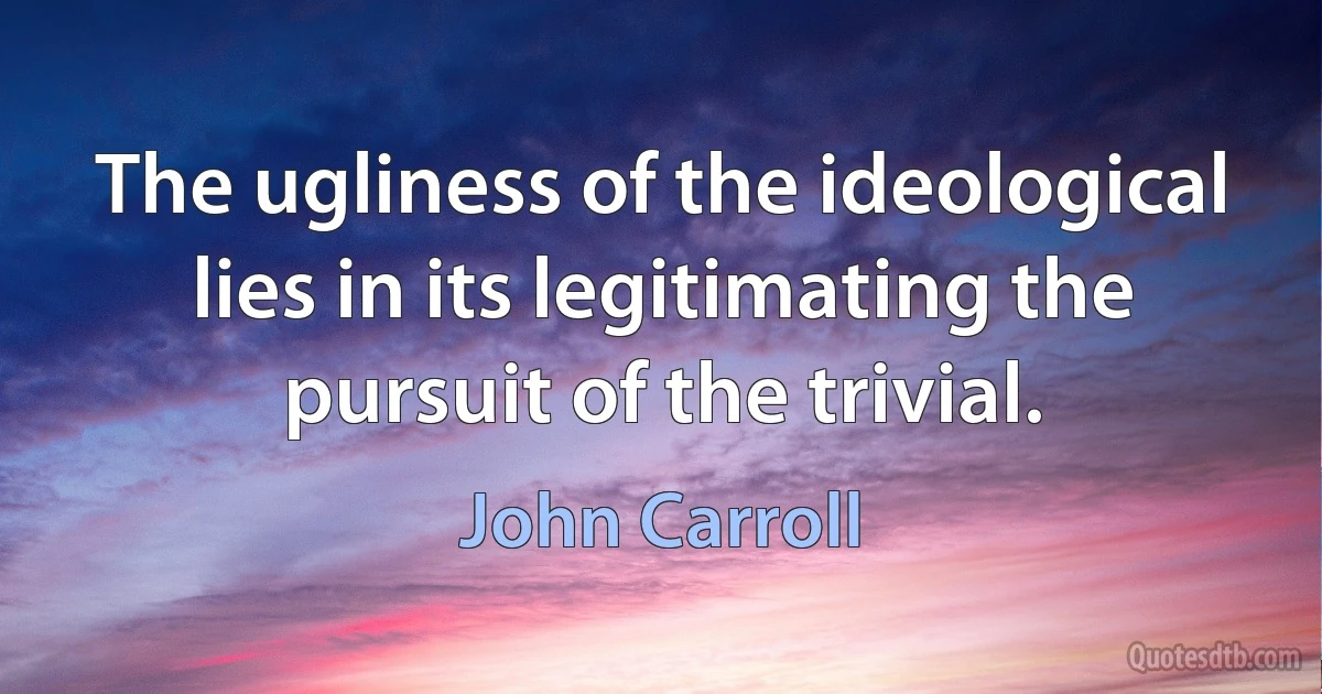 The ugliness of the ideological lies in its legitimating the pursuit of the trivial. (John Carroll)