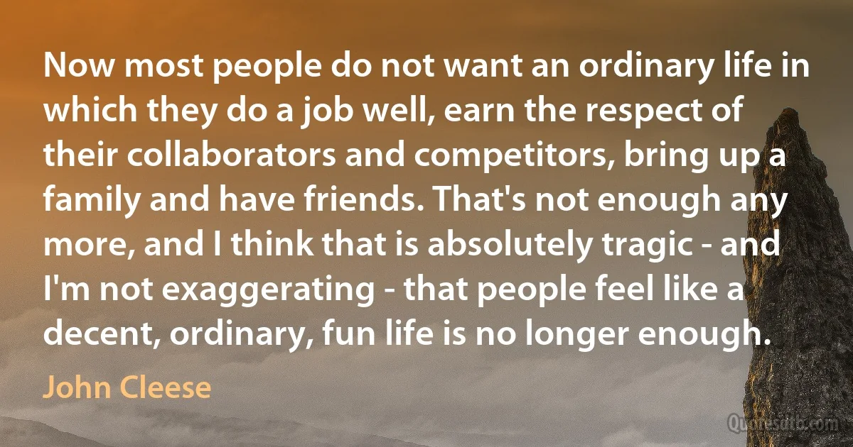 Now most people do not want an ordinary life in which they do a job well, earn the respect of their collaborators and competitors, bring up a family and have friends. That's not enough any more, and I think that is absolutely tragic - and I'm not exaggerating - that people feel like a decent, ordinary, fun life is no longer enough. (John Cleese)