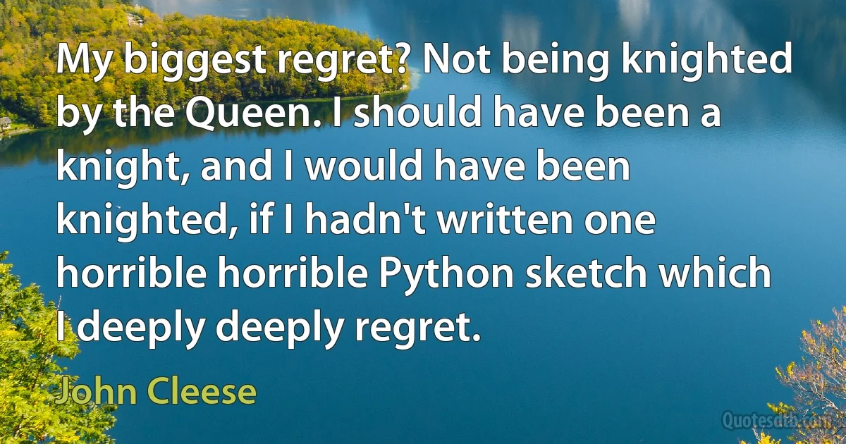 My biggest regret? Not being knighted by the Queen. I should have been a knight, and I would have been knighted, if I hadn't written one horrible horrible Python sketch which I deeply deeply regret. (John Cleese)