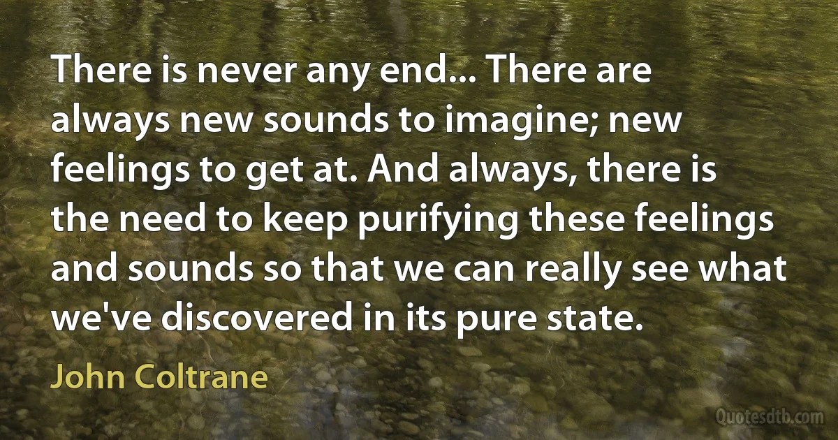 There is never any end... There are always new sounds to imagine; new feelings to get at. And always, there is the need to keep purifying these feelings and sounds so that we can really see what we've discovered in its pure state. (John Coltrane)