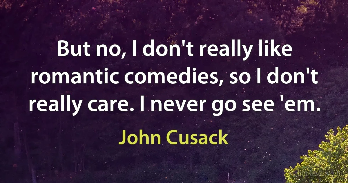 But no, I don't really like romantic comedies, so I don't really care. I never go see 'em. (John Cusack)