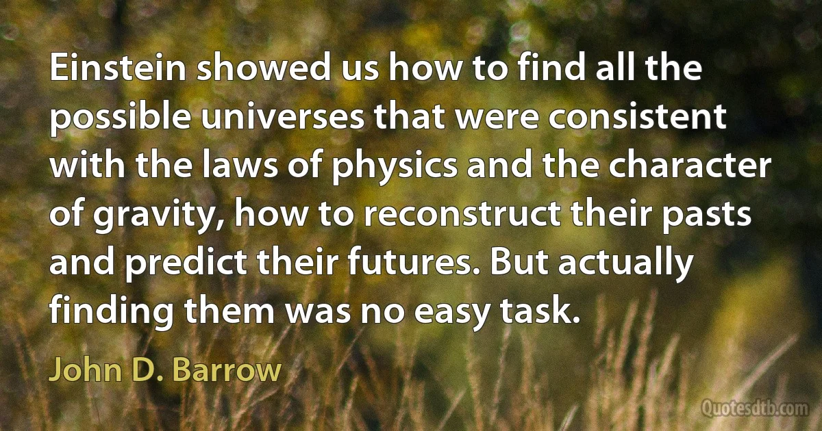 Einstein showed us how to find all the possible universes that were consistent with the laws of physics and the character of gravity, how to reconstruct their pasts and predict their futures. But actually finding them was no easy task. (John D. Barrow)