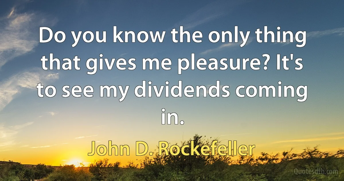 Do you know the only thing that gives me pleasure? It's to see my dividends coming in. (John D. Rockefeller)