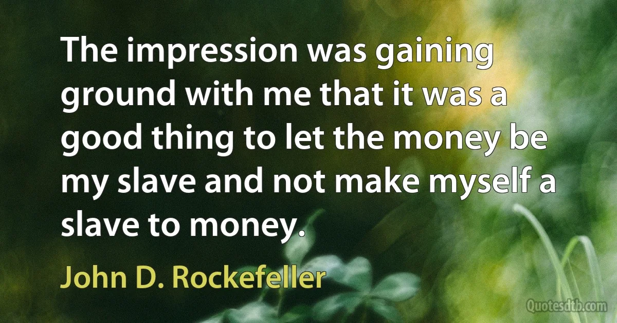 The impression was gaining ground with me that it was a good thing to let the money be my slave and not make myself a slave to money. (John D. Rockefeller)