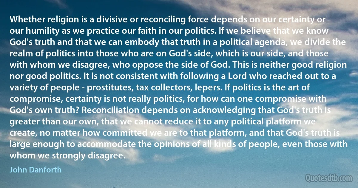 Whether religion is a divisive or reconciling force depends on our certainty or our humility as we practice our faith in our politics. If we believe that we know God's truth and that we can embody that truth in a political agenda, we divide the realm of politics into those who are on God's side, which is our side, and those with whom we disagree, who oppose the side of God. This is neither good religion nor good politics. It is not consistent with following a Lord who reached out to a variety of people - prostitutes, tax collectors, lepers. If politics is the art of compromise, certainty is not really politics, for how can one compromise with God's own truth? Reconciliation depends on acknowledging that God's truth is greater than our own, that we cannot reduce it to any political platform we create, no matter how committed we are to that platform, and that God's truth is large enough to accommodate the opinions of all kinds of people, even those with whom we strongly disagree. (John Danforth)