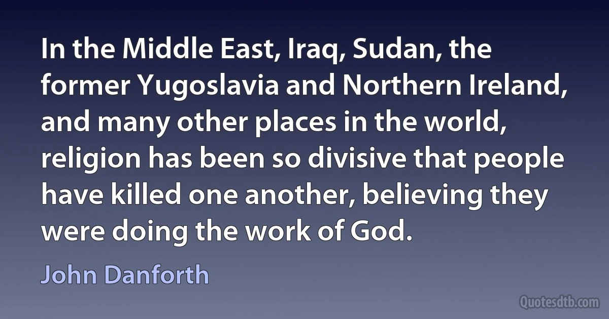 In the Middle East, Iraq, Sudan, the former Yugoslavia and Northern Ireland, and many other places in the world, religion has been so divisive that people have killed one another, believing they were doing the work of God. (John Danforth)