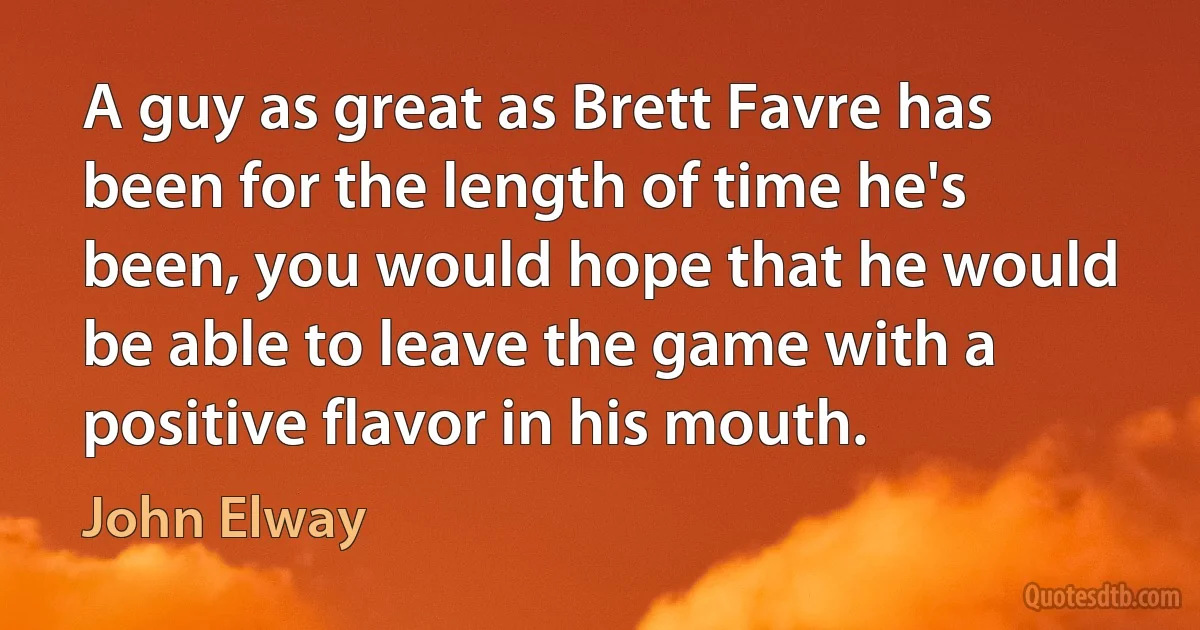 A guy as great as Brett Favre has been for the length of time he's been, you would hope that he would be able to leave the game with a positive flavor in his mouth. (John Elway)